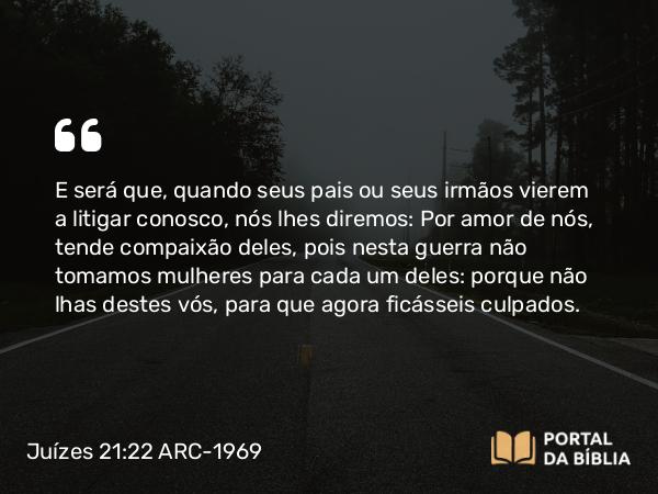 Juízes 21:22 ARC-1969 - E será que, quando seus pais ou seus irmãos vierem a litigar conosco, nós lhes diremos: Por amor de nós, tende compaixão deles, pois nesta guerra não tomamos mulheres para cada um deles: porque não lhas destes vós, para que agora ficásseis culpados.