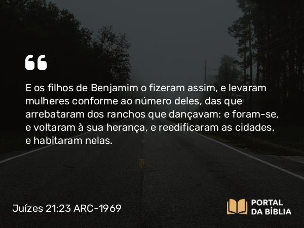 Juízes 21:23 ARC-1969 - E os filhos de Benjamim o fizeram assim, e levaram mulheres conforme ao número deles, das que arrebataram dos ranchos que dançavam: e foram-se, e voltaram à sua herança, e reedificaram as cidades, e habitaram nelas.