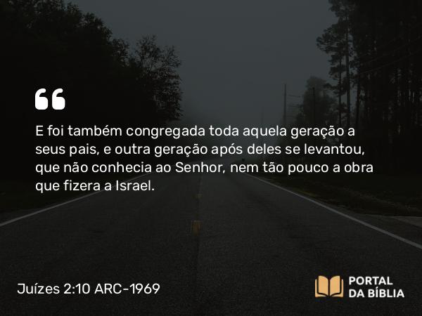 Juízes 2:10 ARC-1969 - E foi também congregada toda aquela geração a seus pais, e outra geração após deles se levantou, que não conhecia ao Senhor, nem tão pouco a obra que fizera a Israel.