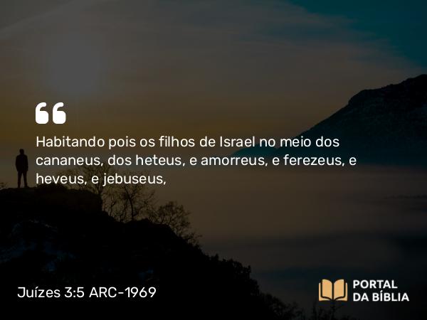 Juízes 3:5-6 ARC-1969 - Habitando pois os filhos de Israel no meio dos cananeus, dos heteus, e amorreus, e ferezeus, e heveus, e jebuseus,