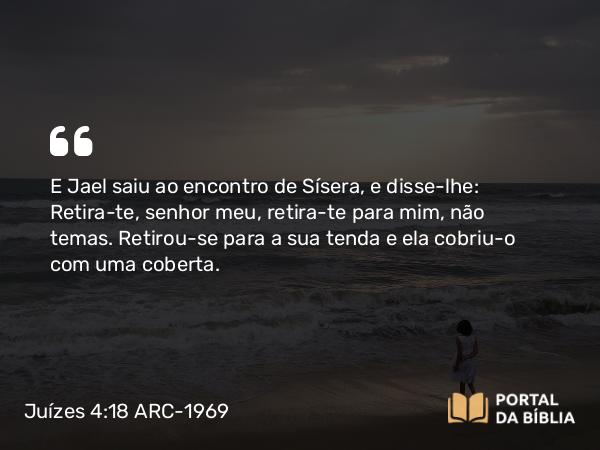 Juízes 4:18 ARC-1969 - E Jael saiu ao encontro de Sísera, e disse-lhe: Retira-te, senhor meu, retira-te para mim, não temas. Retirou-se para a sua tenda e ela cobriu-o com uma coberta.