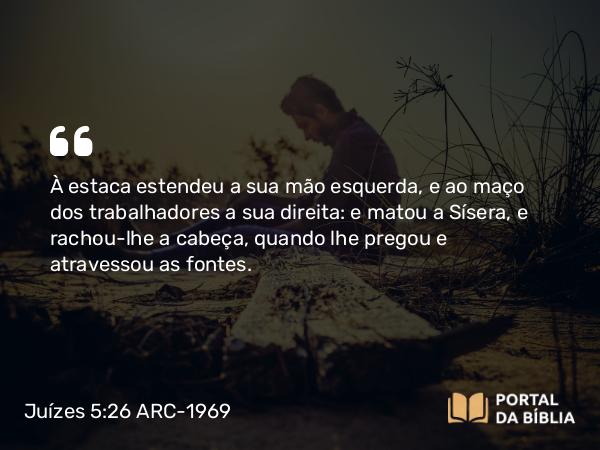 Juízes 5:26 ARC-1969 - À estaca estendeu a sua mão esquerda, e ao maço dos trabalhadores a sua direita: e matou a Sísera, e rachou-lhe a cabeça, quando lhe pregou e atravessou as fontes.