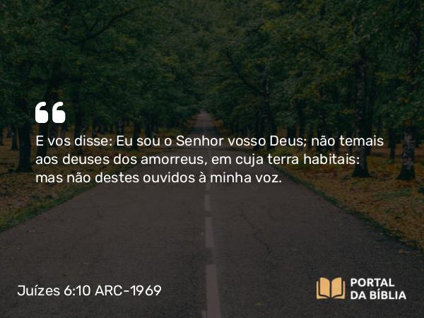 Juízes 6:10 ARC-1969 - E vos disse: Eu sou o Senhor vosso Deus; não temais aos deuses dos amorreus, em cuja terra habitais: mas não destes ouvidos à minha voz.