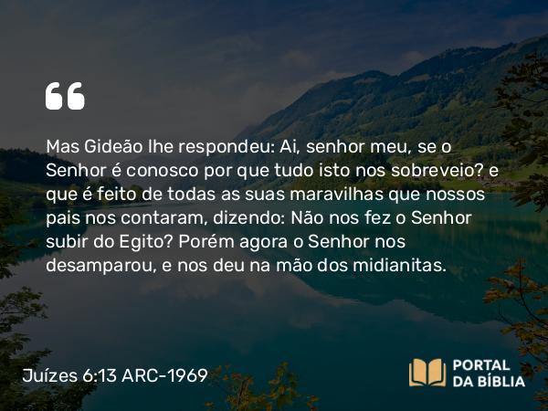 Juízes 6:13 ARC-1969 - Mas Gideão lhe respondeu: Ai, senhor meu, se o Senhor é conosco por que tudo isto nos sobreveio? e que é feito de todas as suas maravilhas que nossos pais nos contaram, dizendo: Não nos fez o Senhor subir do Egito? Porém agora o Senhor nos desamparou, e nos deu na mão dos midianitas.