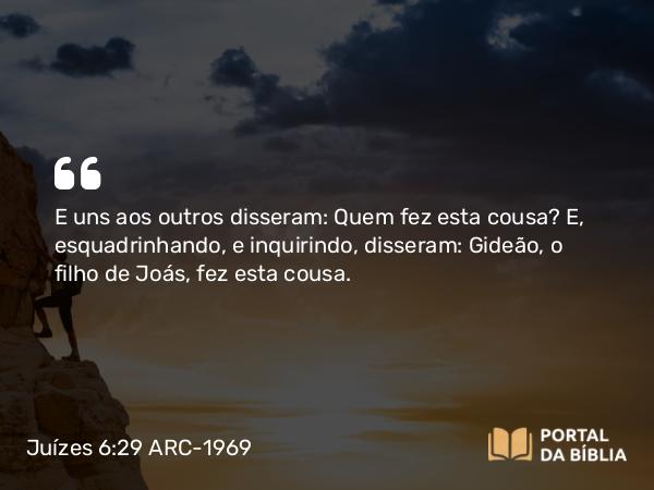 Juízes 6:29 ARC-1969 - E uns aos outros disseram: Quem fez esta cousa? E, esquadrinhando, e inquirindo, disseram: Gideão, o filho de Joás, fez esta cousa.