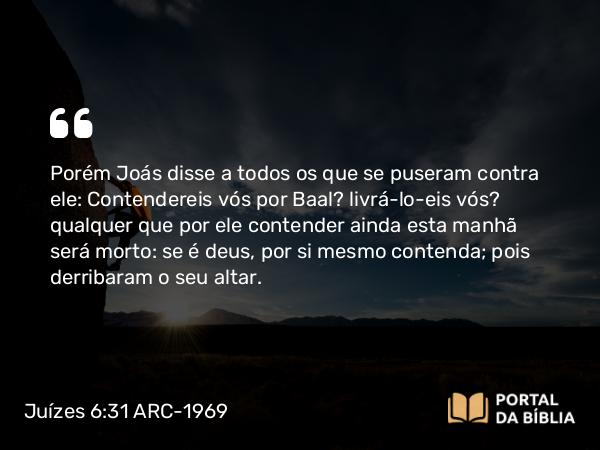 Juízes 6:31 ARC-1969 - Porém Joás disse a todos os que se puseram contra ele: Contendereis vós por Baal? livrá-lo-eis vós? qualquer que por ele contender ainda esta manhã será morto: se é deus, por si mesmo contenda; pois derribaram o seu altar.