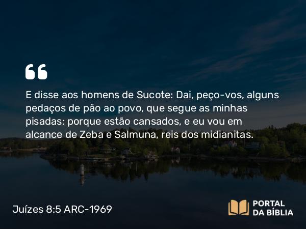 Juízes 8:5 ARC-1969 - E disse aos homens de Sucote: Dai, peço-vos, alguns pedaços de pão ao povo, que segue as minhas pisadas: porque estão cansados, e eu vou em alcance de Zeba e Salmuna, reis dos midianitas.