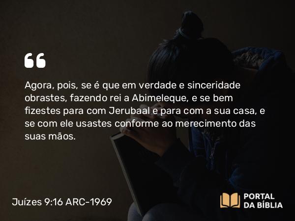 Juízes 9:16-18 ARC-1969 - Agora, pois, se é que em verdade e sinceridade obrastes, fazendo rei a Abimeleque, e se bem fizestes para com Jerubaal e para com a sua casa, e se com ele usastes conforme ao merecimento das suas mãos.