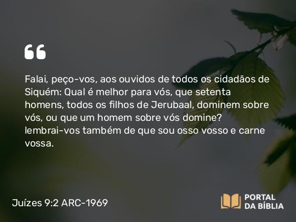 Juízes 9:2 ARC-1969 - Falai, peço-vos, aos ouvidos de todos os cidadãos de Siquém: Qual é melhor para vós, que setenta homens, todos os filhos de Jerubaal, dominem sobre vós, ou que um homem sobre vós domine? lembrai-vos também de que sou osso vosso e carne vossa.