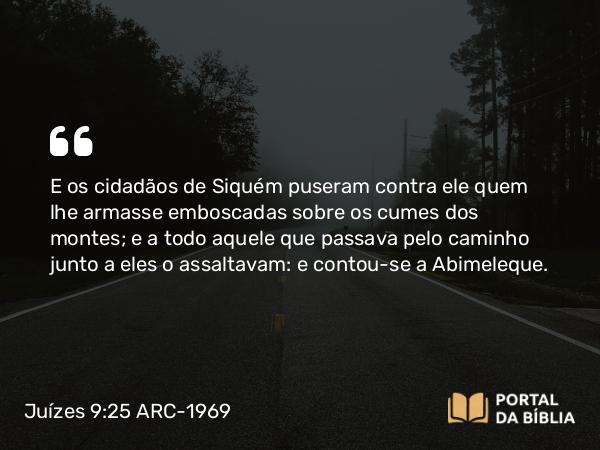 Juízes 9:25 ARC-1969 - E os cidadãos de Siquém puseram contra ele quem lhe armasse emboscadas sobre os cumes dos montes; e a todo aquele que passava pelo caminho junto a eles o assaltavam: e contou-se a Abimeleque.