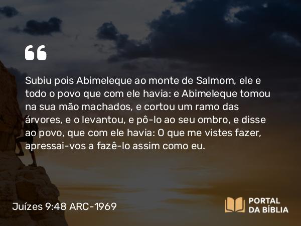 Juízes 9:48 ARC-1969 - Subiu pois Abimeleque ao monte de Salmom, ele e todo o povo que com ele havia: e Abimeleque tomou na sua mão machados, e cortou um ramo das árvores, e o levantou, e pô-lo ao seu ombro, e disse ao povo, que com ele havia: O que me vistes fazer, apressai-vos a fazê-lo assim como eu.