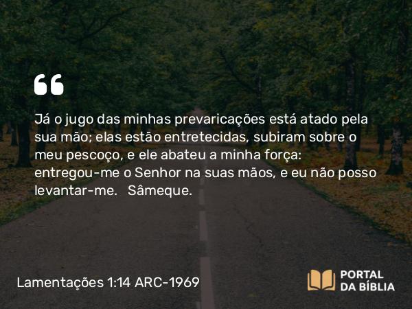 Lamentações 1:14 ARC-1969 - Já o jugo das minhas prevaricações está atado pela sua mão; elas estão entretecidas, subiram sobre o meu pescoço, e ele abateu a minha força: entregou-me o Senhor na suas mãos, e eu não posso levantar-me.   Sâmeque.