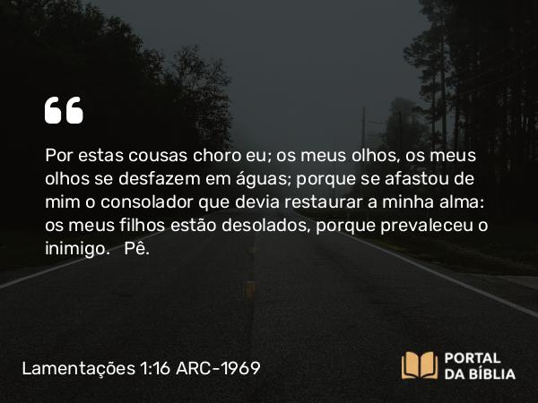 Lamentações 1:16 ARC-1969 - Por estas cousas choro eu; os meus olhos, os meus olhos se desfazem em águas; porque se afastou de mim o consolador que devia restaurar a minha alma: os meus filhos estão desolados, porque prevaleceu o inimigo.   Pê.