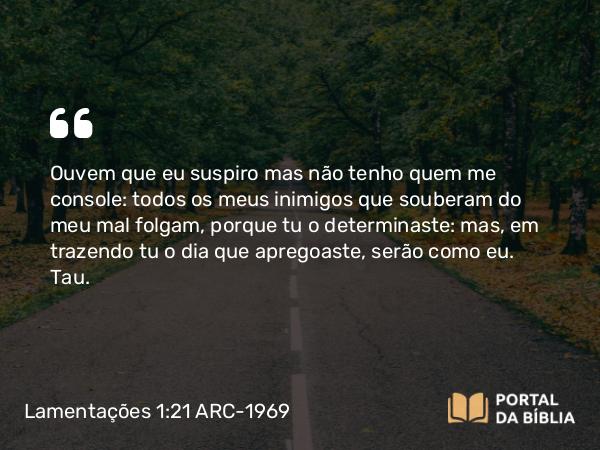 Lamentações 1:21 ARC-1969 - Ouvem que eu suspiro mas não tenho quem me console: todos os meus inimigos que souberam do meu mal folgam, porque tu o determinaste: mas, em trazendo tu o dia que apregoaste, serão como eu.   Tau.