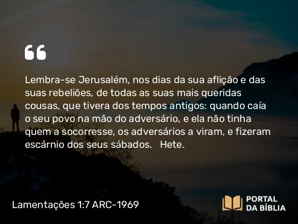 Lamentações 1:7 ARC-1969 - Lembra-se Jerusalém, nos dias da sua aflição e das suas rebeliões, de todas as suas mais queridas cousas, que tivera dos tempos antigos: quando caía o seu povo na mão do adversário, e ela não tinha quem a socorresse, os adversários a viram, e fizeram escárnio dos seus sábados.   Hete.