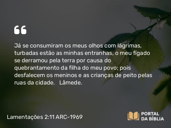 Lamentações 2:11 ARC-1969 - Já se consumiram os meus olhos com lágrimas, turbadas estão as minhas entranhas, o meu fígado se derramou pela terra por causa do quebrantamento da filha do meu povo; pois desfalecem os meninos e as crianças de peito pelas ruas da cidade.   Lâmede.