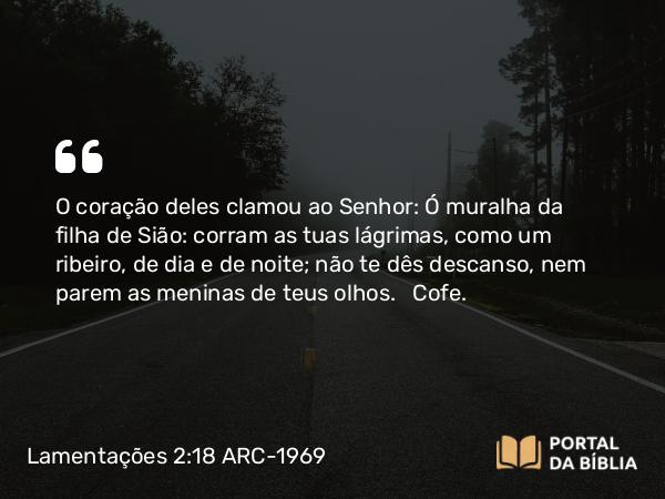 Lamentações 2:18 ARC-1969 - O coração deles clamou ao Senhor: Ó muralha da filha de Sião: corram as tuas lágrimas, como um ribeiro, de dia e de noite; não te dês descanso, nem parem as meninas de teus olhos.   Cofe.