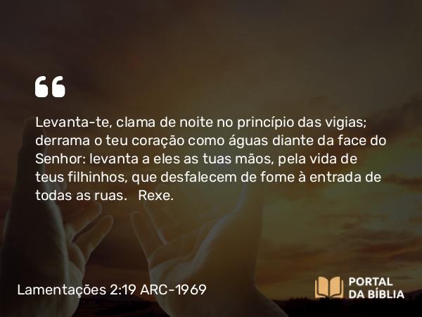 Lamentações 2:19 ARC-1969 - Levanta-te, clama de noite no princípio das vigias; derrama o teu coração como águas diante da face do Senhor: levanta a eles as tuas mãos, pela vida de teus filhinhos, que desfalecem de fome à entrada de todas as ruas.   Rexe.