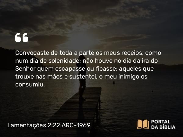 Lamentações 2:22 ARC-1969 - Convocaste de toda a parte os meus receios, como num dia de solenidade; não houve no dia da ira do Senhor quem escapasse ou ficasse: aqueles que trouxe nas mãos e sustentei, o meu inimigo os consumiu.