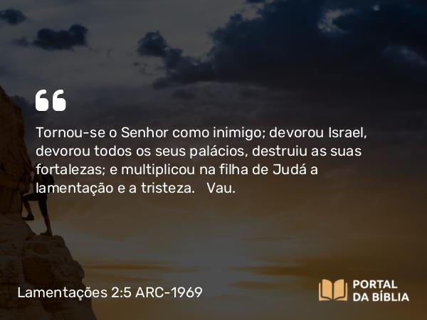 Lamentações 2:5 ARC-1969 - Tornou-se o Senhor como inimigo; devorou Israel, devorou todos os seus palácios, destruiu as suas fortalezas; e multiplicou na filha de Judá a lamentação e a tristeza.   Vau.