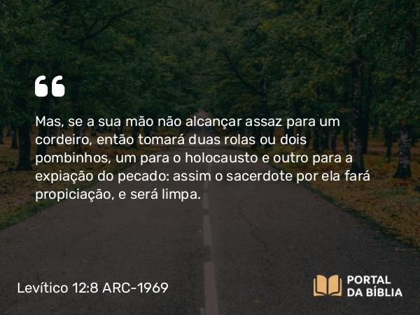 Levítico 12:8 ARC-1969 - Mas, se a sua mão não alcançar assaz para um cordeiro, então tomará duas rolas ou dois pombinhos, um para o holocausto e outro para a expiação do pecado: assim o sacerdote por ela fará propiciação, e será limpa.