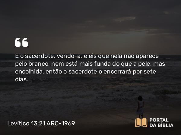 Levítico 13:21 ARC-1969 - E o sacerdote, vendo-a, e eis que nela não aparece pelo branco, nem está mais funda do que a pele, mas encolhida, então o sacerdote o encerrará por sete dias.