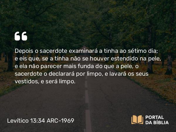 Levítico 13:34 ARC-1969 - Depois o sacerdote examinará a tinha ao sétimo dia; e eis que, se a tinha não se houver estendido na pele, e ela não parecer mais funda do que a pele, o sacerdote o declarará por limpo, e lavará os seus vestidos, e será limpo.