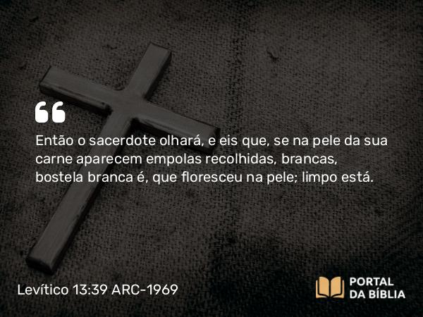 Levítico 13:39 ARC-1969 - Então o sacerdote olhará, e eis que, se na pele da sua carne aparecem empolas recolhidas, brancas, bostela branca é, que floresceu na pele; limpo está.