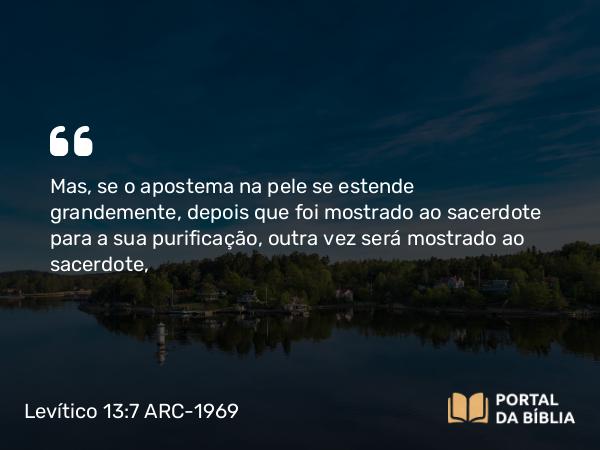 Levítico 13:7 ARC-1969 - Mas, se o apostema na pele se estende grandemente, depois que foi mostrado ao sacerdote para a sua purificação, outra vez será mostrado ao sacerdote,