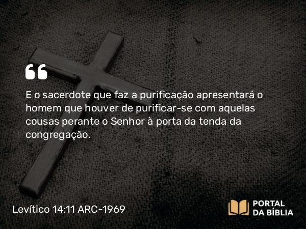 Levítico 14:11 ARC-1969 - E o sacerdote que faz a purificação apresentará o homem que houver de purificar-se com aquelas cousas perante o Senhor à porta da tenda da congregação.