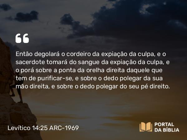 Levítico 14:25 ARC-1969 - Então degolará o cordeiro da expiação da culpa, e o sacerdote tomará do sangue da expiação da culpa, e o porá sobre a ponta da orelha direita daquele que tem de purificar-se, e sobre o dedo polegar da sua mão direita, e sobre o dedo polegar do seu pé direito.