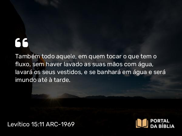 Levítico 15:11 ARC-1969 - Também todo aquele, em quem tocar o que tem o fluxo, sem haver lavado as suas mãos com água, lavará os seus vestidos, e se banhará em água e será imundo até à tarde.