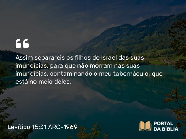 Levítico 15:31 ARC-1969 - Assim separareis os filhos de Israel das suas imundícias, para que não morram nas suas imundícias, contaminando o meu tabernáculo, que está no meio deles.