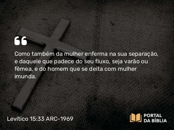 Levítico 15:33 ARC-1969 - Como também da mulher enferma na sua separação, e daquele que padece do seu fluxo, seja varão ou fêmea, e do homem que se deita com mulher imunda.