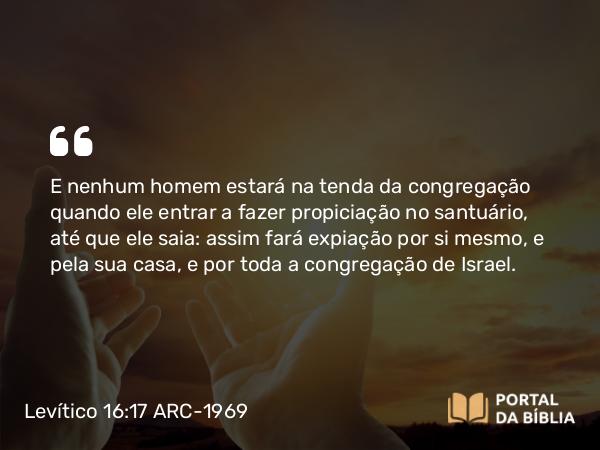 Levítico 16:17-18 ARC-1969 - E nenhum homem estará na tenda da congregação quando ele entrar a fazer propiciação no santuário, até que ele saia: assim fará expiação por si mesmo, e pela sua casa, e por toda a congregação de Israel.