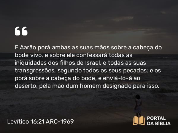 Levítico 16:21 ARC-1969 - E Aarão porá ambas as suas mãos sobre a cabeça do bode vivo, e sobre ele confessará todas as iniquidades dos filhos de Israel, e todas as suas transgressões, segundo todos os seus pecados: e os porá sobre a cabeça do bode, e enviá-lo-á ao deserto, pela mão dum homem designado para isso.