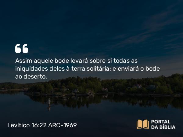 Levítico 16:22 ARC-1969 - Assim aquele bode levará sobre si todas as iniquidades deles à terra solitária; e enviará o bode ao deserto.