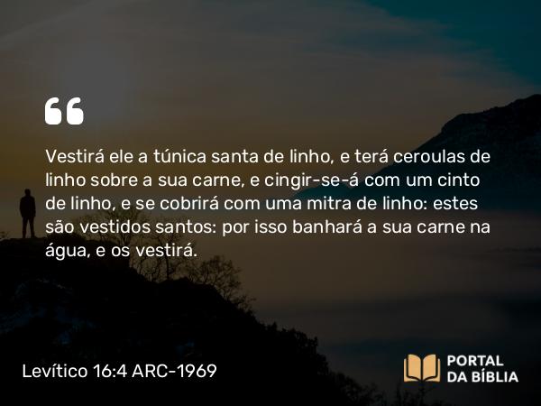 Levítico 16:4 ARC-1969 - Vestirá ele a túnica santa de linho, e terá ceroulas de linho sobre a sua carne, e cingir-se-á com um cinto de linho, e se cobrirá com uma mitra de linho: estes são vestidos santos: por isso banhará a sua carne na água, e os vestirá.