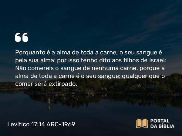 Levítico 17:14 ARC-1969 - Porquanto é a alma de toda a carne; o seu sangue é pela sua alma: por isso tenho dito aos filhos de Israel: Não comereis o sangue de nenhuma carne, porque a alma de toda a carne é o seu sangue; qualquer que o comer será extirpado.