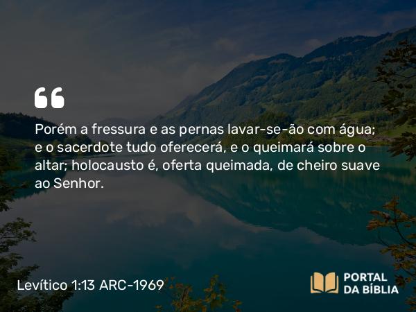 Levítico 1:13 ARC-1969 - Porém a fressura e as pernas lavar-se-ão com água; e o sacerdote tudo oferecerá, e o queimará sobre o altar; holocausto é, oferta queimada, de cheiro suave ao Senhor.