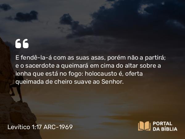 Levítico 1:17 ARC-1969 - E fendê-la-á com as suas asas, porém não a partirá; e o sacerdote a queimará em cima do altar sobre a lenha que está no fogo: holocausto é, oferta queimada de cheiro suave ao Senhor.