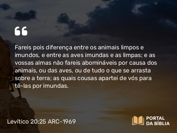 Levítico 20:25 ARC-1969 - Fareis pois diferença entre os animais limpos e imundos, e entre as aves imundas e as limpas; e as vossas almas não fareis abomináveis por causa dos animais, ou das aves, ou de tudo o que se arrasta sobre a terra; as quais cousas apartei de vós para tê-las por imundas.