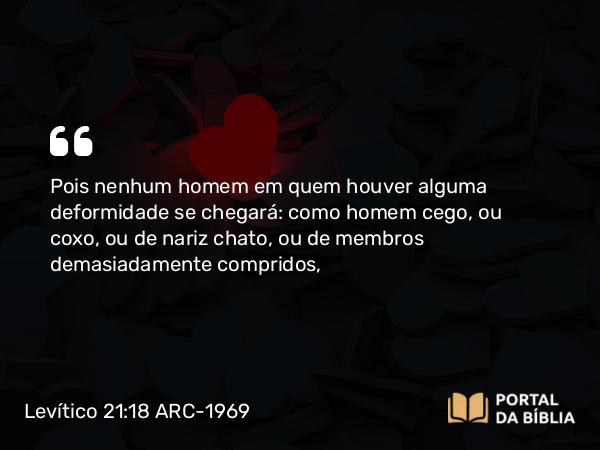 Levítico 21:18 ARC-1969 - Pois nenhum homem em quem houver alguma deformidade se chegará: como homem cego, ou coxo, ou de nariz chato, ou de membros demasiadamente compridos,