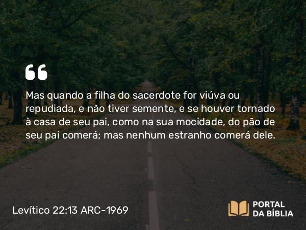 Levítico 22:13 ARC-1969 - Mas quando a filha do sacerdote for viúva ou repudiada, e não tiver semente, e se houver tornado à casa de seu pai, como na sua mocidade, do pão de seu pai comerá; mas nenhum estranho comerá dele.