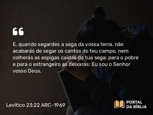 Levítico 23:22 ARC-1969 - E, quando segardes a sega da vossa terra, não acabarás de segar os cantos do teu campo, nem colherás as espigas caídas da tua sega: para o pobre e para o estrangeiro as deixarás: Eu sou o Senhor vosso Deus.