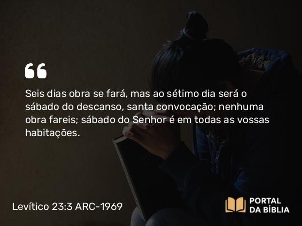 Levítico 23:3 ARC-1969 - Seis dias obra se fará, mas ao sétimo dia será o sábado do descanso, santa convocação; nenhuma obra fareis; sábado do Senhor é em todas as vossas habitações.