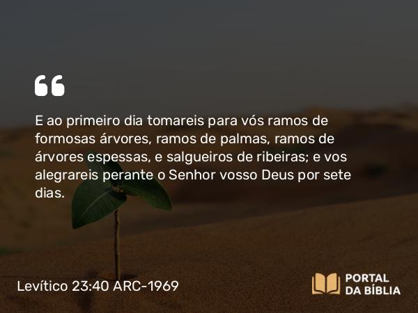 Levítico 23:40 ARC-1969 - E ao primeiro dia tomareis para vós ramos de formosas árvores, ramos de palmas, ramos de árvores espessas, e salgueiros de ribeiras; e vos alegrareis perante o Senhor vosso Deus por sete dias.