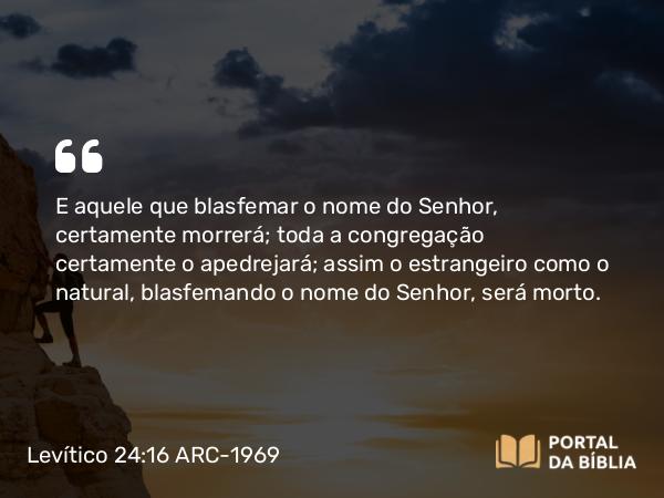 Levítico 24:16 ARC-1969 - E aquele que blasfemar o nome do Senhor, certamente morrerá; toda a congregação certamente o apedrejará; assim o estrangeiro como o natural, blasfemando o nome do Senhor, será morto.