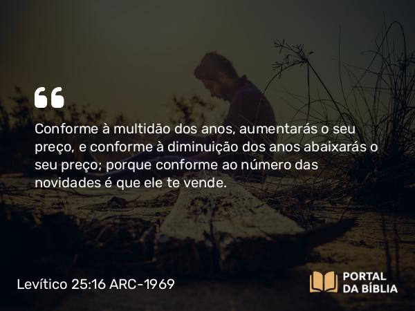 Levítico 25:16 ARC-1969 - Conforme à multidão dos anos, aumentarás o seu preço, e conforme à diminuição dos anos abaixarás o seu preço; porque conforme ao número das novidades é que ele te vende.