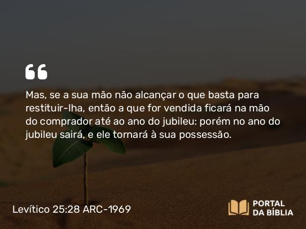 Levítico 25:28 ARC-1969 - Mas, se a sua mão não alcançar o que basta para restituir-lha, então a que for vendida ficará na mão do comprador até ao ano do jubileu: porém no ano do jubileu sairá, e ele tornará à sua possessão.